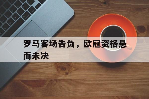 罗马客场告负，欧冠资格悬而未决的简单介绍