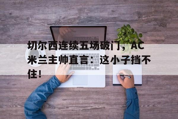 切尔西连续五场破门，AC米兰主帅直言：这小子挡不住！切尔西ac米兰欧冠